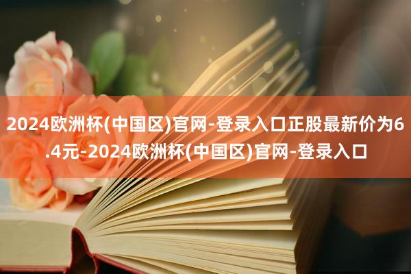 2024欧洲杯(中国区)官网-登录入口正股最新价为6.4元-2024欧洲杯(中国区)官网-登录入口