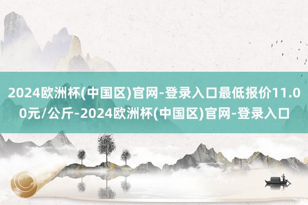 2024欧洲杯(中国区)官网-登录入口最低报价11.00元/公斤-2024欧洲杯(中国区)官网-登录入口