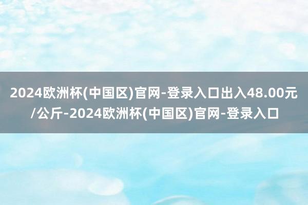 2024欧洲杯(中国区)官网-登录入口出入48.00元/公斤-2024欧洲杯(中国区)官网-登录入口