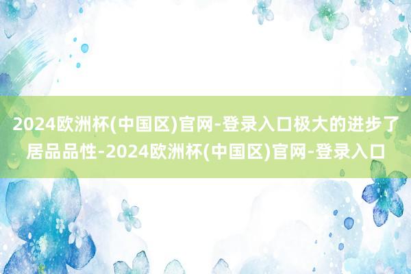 2024欧洲杯(中国区)官网-登录入口极大的进步了居品品性-2024欧洲杯(中国区)官网-登录入口