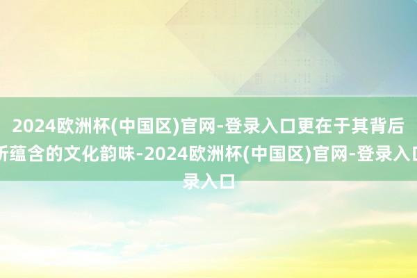 2024欧洲杯(中国区)官网-登录入口更在于其背后所蕴含的文化韵味-2024欧洲杯(中国区)官网-登录入口