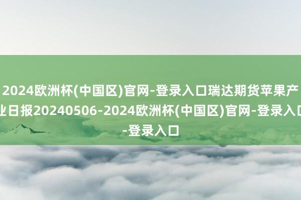 2024欧洲杯(中国区)官网-登录入口瑞达期货苹果产业日报20240506-2024欧洲杯(中国区)官网-登录入口