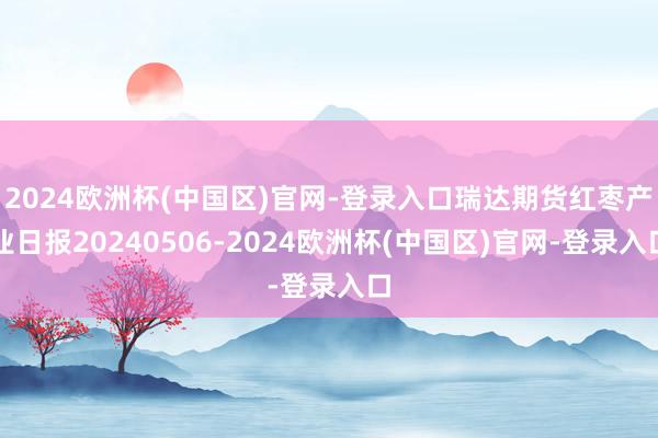 2024欧洲杯(中国区)官网-登录入口瑞达期货红枣产业日报20240506-2024欧洲杯(中国区)官网-登录入口