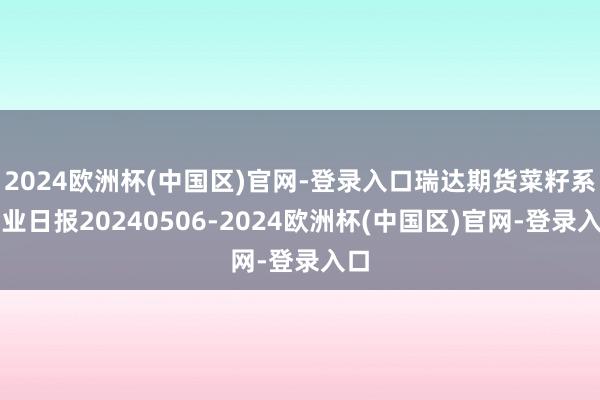 2024欧洲杯(中国区)官网-登录入口瑞达期货菜籽系产业日报20240506-2024欧洲杯(中国区)官网-登录入口