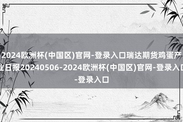 2024欧洲杯(中国区)官网-登录入口瑞达期货鸡蛋产业日报20240506-2024欧洲杯(中国区)官网-登录入口