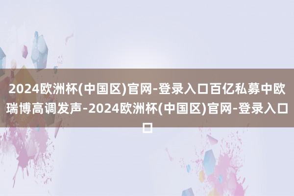 2024欧洲杯(中国区)官网-登录入口百亿私募中欧瑞博高调发声-2024欧洲杯(中国区)官网-登录入口