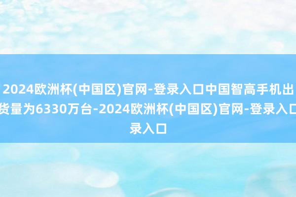 2024欧洲杯(中国区)官网-登录入口中国智高手机出货量为6330万台-2024欧洲杯(中国区)官网-登录入口