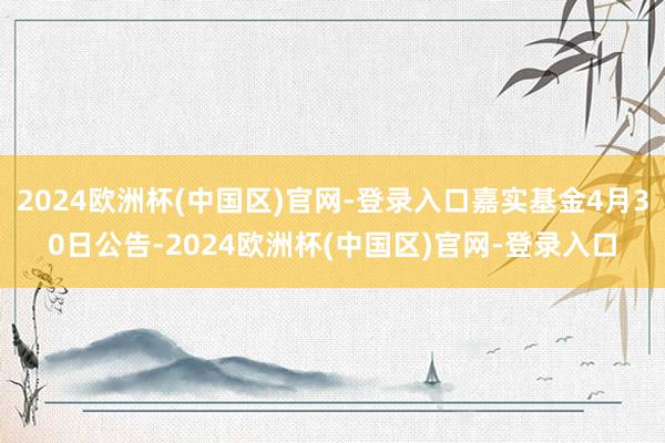 2024欧洲杯(中国区)官网-登录入口嘉实基金4月30日公告-2024欧洲杯(中国区)官网-登录入口