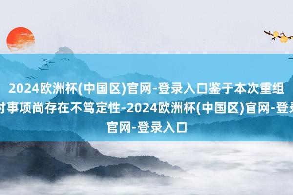 2024欧洲杯(中国区)官网-登录入口鉴于本次重组的探讨事项尚存在不笃定性-2024欧洲杯(中国区)官网-登录入口