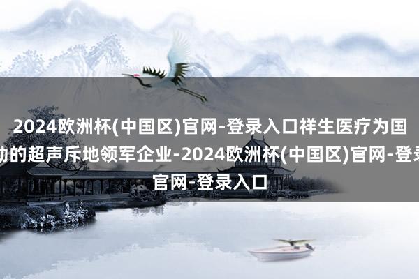 2024欧洲杯(中国区)官网-登录入口祥生医疗为国内跳动的超声斥地领军企业-2024欧洲杯(中国区)官网-登录入口