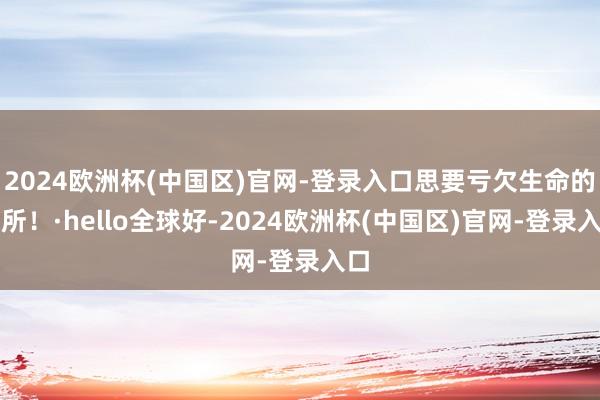 2024欧洲杯(中国区)官网-登录入口思要亏欠生命的处所！·hello全球好-2024欧洲杯(中国区)官网-登录入口