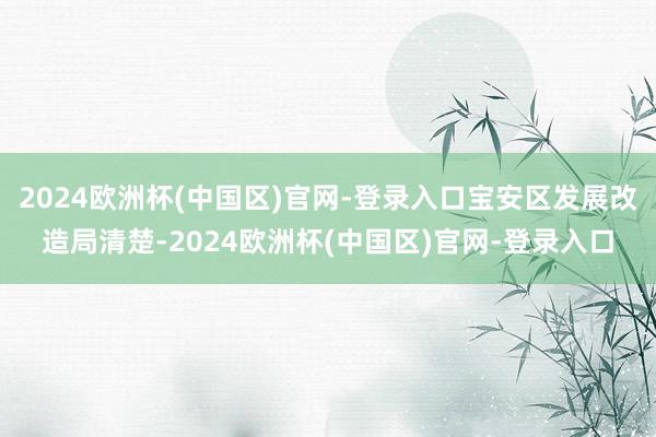 2024欧洲杯(中国区)官网-登录入口宝安区发展改造局清楚-2024欧洲杯(中国区)官网-登录入口