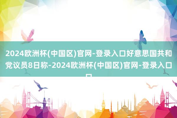 2024欧洲杯(中国区)官网-登录入口好意思国共和党议员8日称-2024欧洲杯(中国区)官网-登录入口