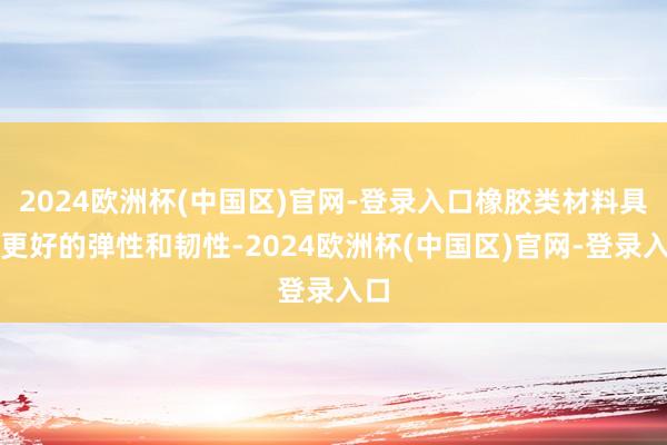 2024欧洲杯(中国区)官网-登录入口橡胶类材料具有更好的弹性和韧性-2024欧洲杯(中国区)官网-登录入口