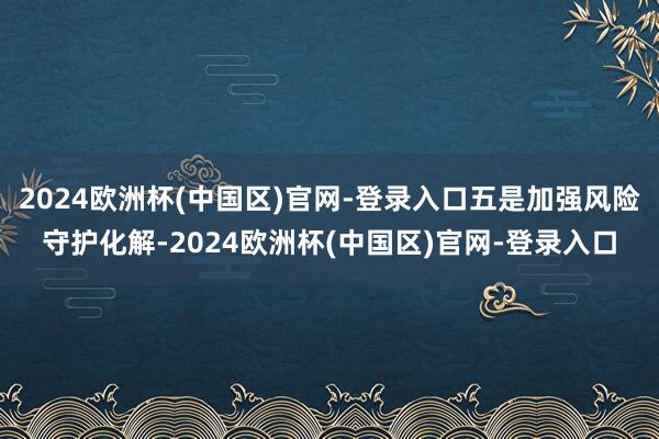 2024欧洲杯(中国区)官网-登录入口五是加强风险守护化解-2024欧洲杯(中国区)官网-登录入口