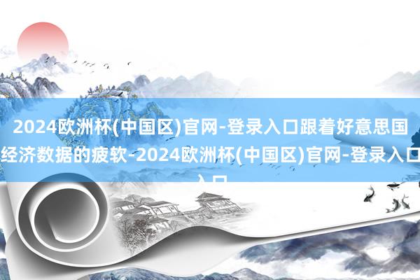 2024欧洲杯(中国区)官网-登录入口跟着好意思国经济数据的疲软-2024欧洲杯(中国区)官网-登录入口