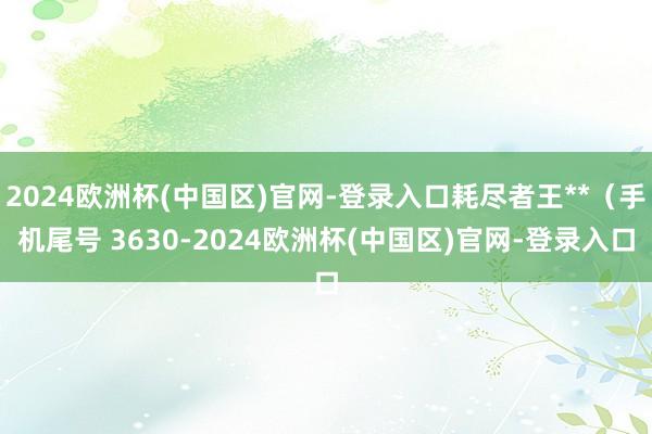 2024欧洲杯(中国区)官网-登录入口耗尽者王**（手机尾号 3630-2024欧洲杯(中国区)官网-登录入口