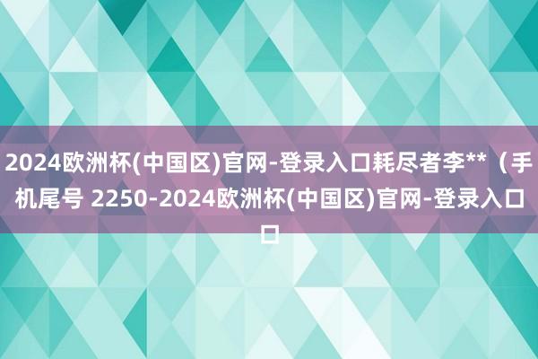 2024欧洲杯(中国区)官网-登录入口耗尽者李**（手机尾号 2250-2024欧洲杯(中国区)官网-登录入口