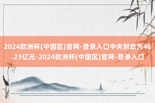 2024欧洲杯(中国区)官网-登录入口中央财政为46.23亿元-2024欧洲杯(中国区)官网-登录入口