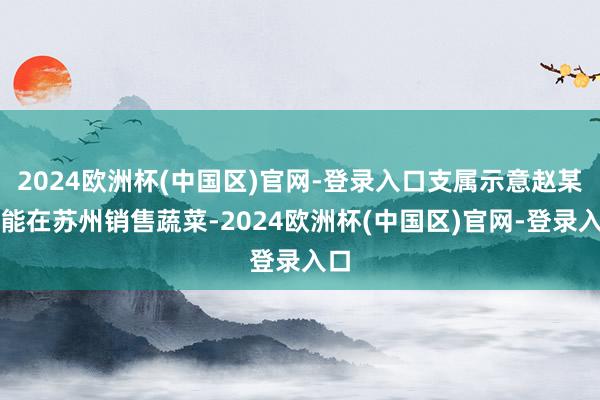 2024欧洲杯(中国区)官网-登录入口支属示意赵某可能在苏州销售蔬菜-2024欧洲杯(中国区)官网-登录入口