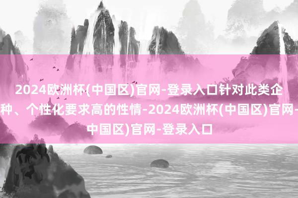 2024欧洲杯(中国区)官网-登录入口针对此类企业需求各种、个性化要求高的性情-2024欧洲杯(中国区)官网-登录入口