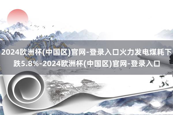 2024欧洲杯(中国区)官网-登录入口火力发电煤耗下跌5.8%-2024欧洲杯(中国区)官网-登录入口