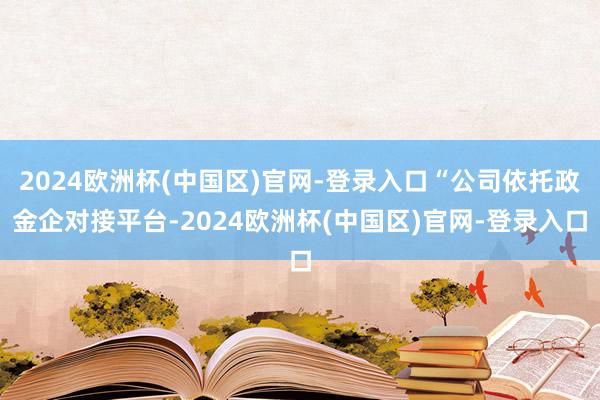 2024欧洲杯(中国区)官网-登录入口“公司依托政金企对接平台-2024欧洲杯(中国区)官网-登录入口