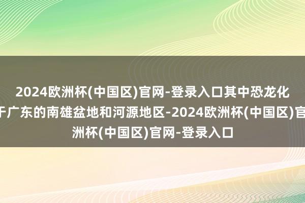 2024欧洲杯(中国区)官网-登录入口其中恐龙化石主要发现于广东的南雄盆地和河源地区-2024欧洲杯(中国区)官网-登录入口