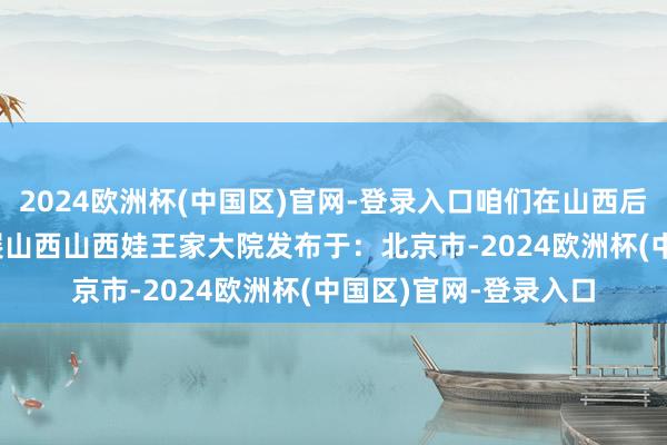 2024欧洲杯(中国区)官网-登录入口咱们在山西后生等你”  后生作品展山西山西娃王家大院发布于：北京市-2024欧洲杯(中国区)官网-登录入口