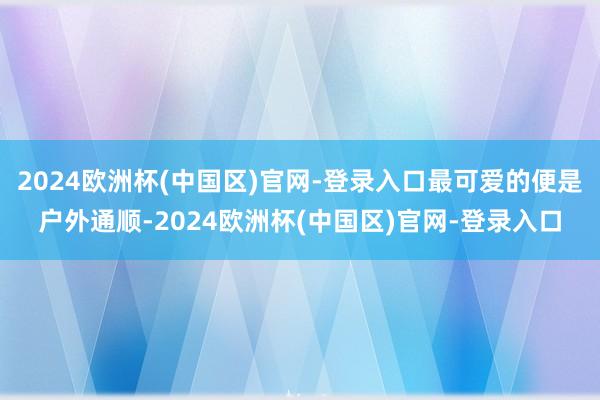 2024欧洲杯(中国区)官网-登录入口最可爱的便是户外通顺-2024欧洲杯(中国区)官网-登录入口