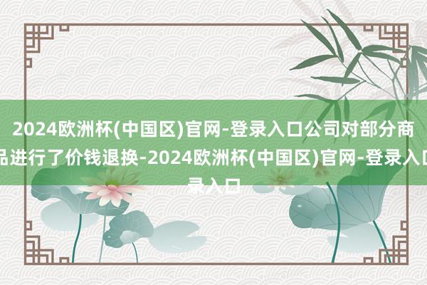 2024欧洲杯(中国区)官网-登录入口公司对部分商品进行了价钱退换-2024欧洲杯(中国区)官网-登录入口