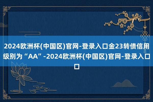 2024欧洲杯(中国区)官网-登录入口金23转债信用级别为“AA”-2024欧洲杯(中国区)官网-登录入口