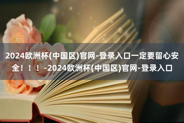 2024欧洲杯(中国区)官网-登录入口一定要留心安全！！！-2024欧洲杯(中国区)官网-登录入口