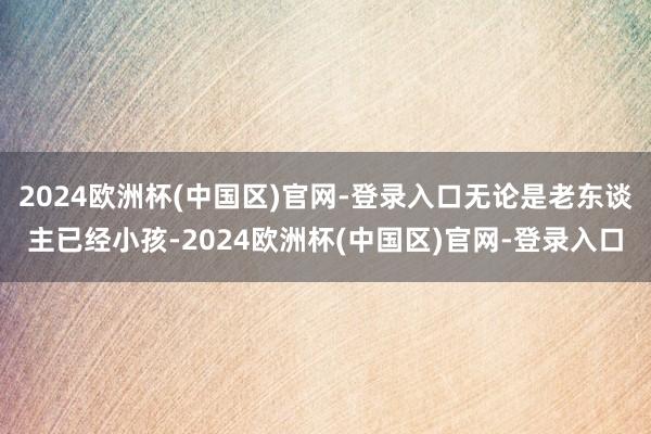 2024欧洲杯(中国区)官网-登录入口无论是老东谈主已经小孩-2024欧洲杯(中国区)官网-登录入口