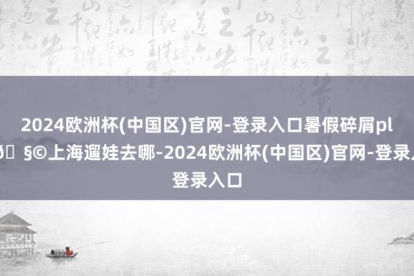 2024欧洲杯(中国区)官网-登录入口暑假碎屑plog🧩上海遛娃去哪-2024欧洲杯(中国区)官网-登录入口