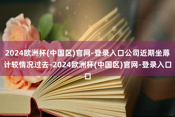 2024欧洲杯(中国区)官网-登录入口公司近期坐蓐计较情况过去-2024欧洲杯(中国区)官网-登录入口