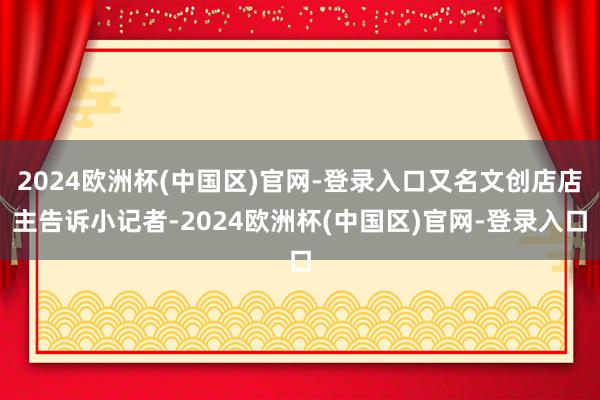 2024欧洲杯(中国区)官网-登录入口又名文创店店主告诉小记者-2024欧洲杯(中国区)官网-登录入口