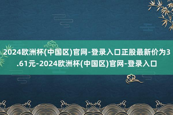 2024欧洲杯(中国区)官网-登录入口正股最新价为3.61元-2024欧洲杯(中国区)官网-登录入口