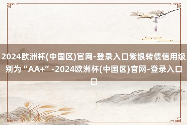 2024欧洲杯(中国区)官网-登录入口紫银转债信用级别为“AA+”-2024欧洲杯(中国区)官网-登录入口