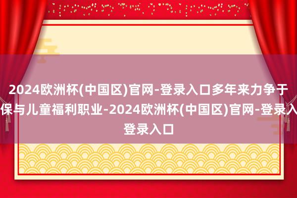 2024欧洲杯(中国区)官网-登录入口多年来力争于环保与儿童福利职业-2024欧洲杯(中国区)官网-登录入口