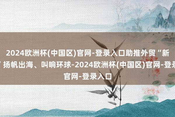 2024欧洲杯(中国区)官网-登录入口助推外贸“新三样”扬帆出海、叫响环球-2024欧洲杯(中国区)官网-登录入口