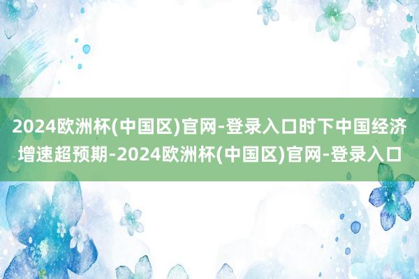 2024欧洲杯(中国区)官网-登录入口时下中国经济增速超预期-2024欧洲杯(中国区)官网-登录入口