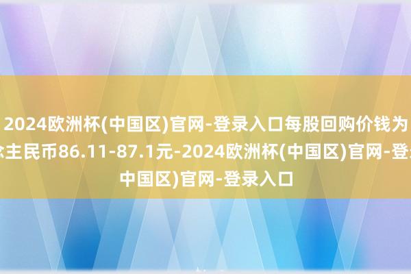 2024欧洲杯(中国区)官网-登录入口每股回购价钱为东说念主民币86.11-87.1元-2024欧洲杯(中国区)官网-登录入口