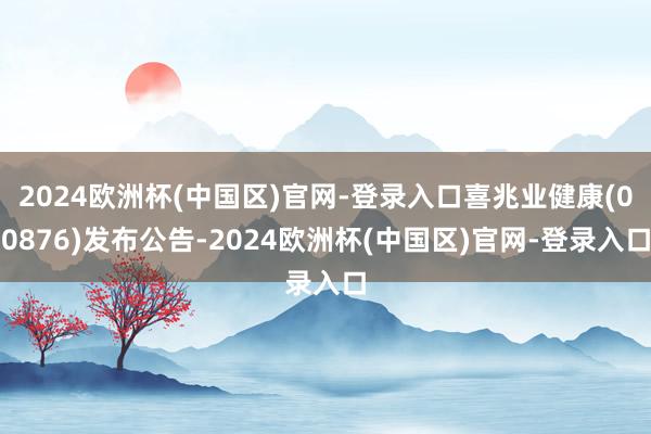 2024欧洲杯(中国区)官网-登录入口喜兆业健康(00876)发布公告-2024欧洲杯(中国区)官网-登录入口