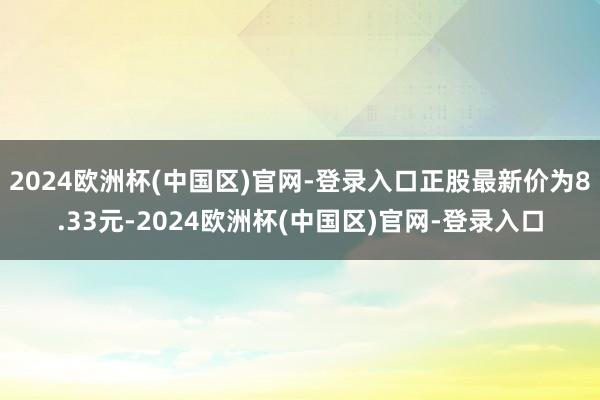 2024欧洲杯(中国区)官网-登录入口正股最新价为8.33元-2024欧洲杯(中国区)官网-登录入口