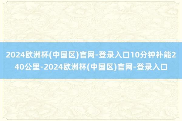 2024欧洲杯(中国区)官网-登录入口10分钟补能240公里-2024欧洲杯(中国区)官网-登录入口