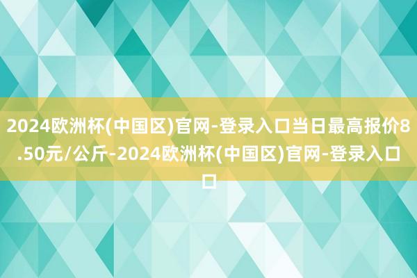 2024欧洲杯(中国区)官网-登录入口当日最高报价8.50元/公斤-2024欧洲杯(中国区)官网-登录入口