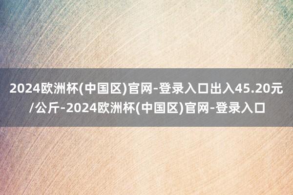 2024欧洲杯(中国区)官网-登录入口出入45.20元/公斤-2024欧洲杯(中国区)官网-登录入口