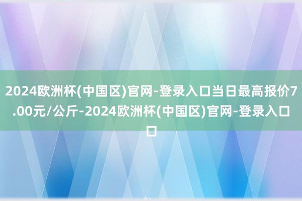 2024欧洲杯(中国区)官网-登录入口当日最高报价7.00元/公斤-2024欧洲杯(中国区)官网-登录入口