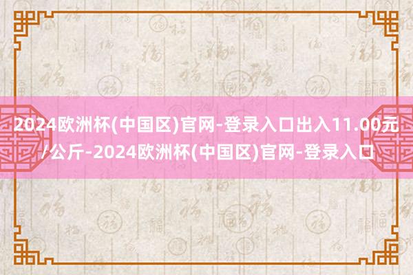 2024欧洲杯(中国区)官网-登录入口出入11.00元/公斤-2024欧洲杯(中国区)官网-登录入口